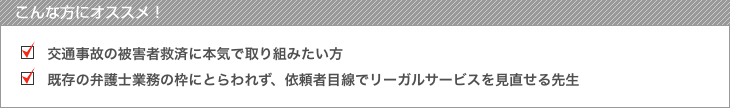 こんな方にオススメ! 交通事故の被害者救済に本気で取り組みたい方 既存の弁護士業務の枠にとらわれず、依頼者目線でリーガルサービスを見直せる先生